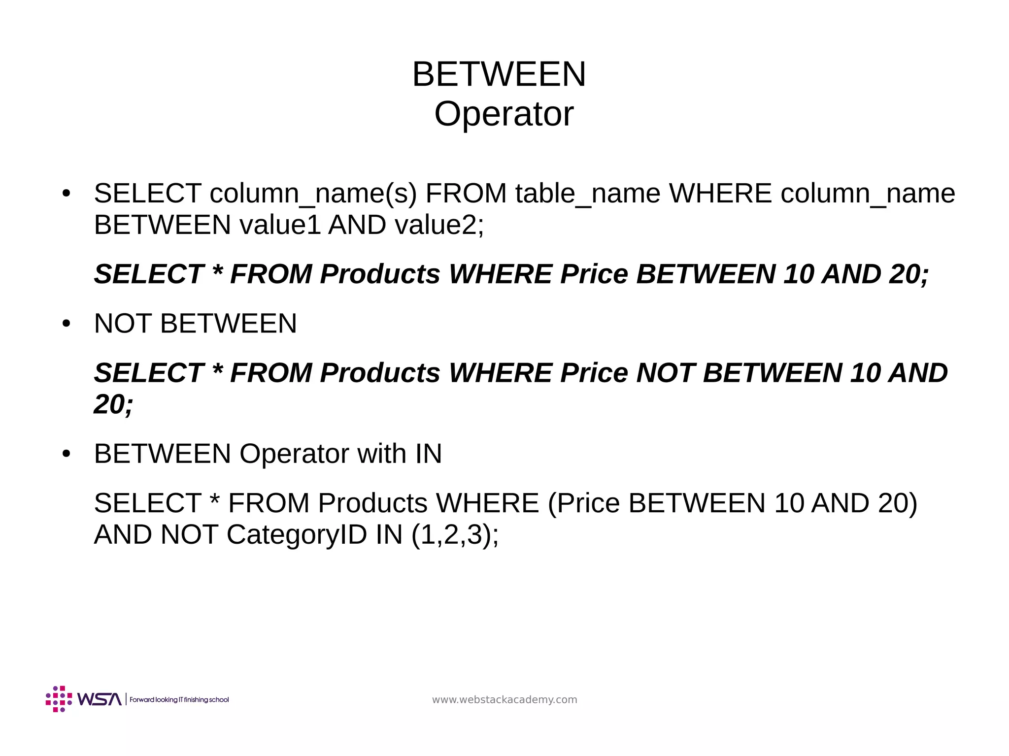 www.webstackacademy.com
BETWEEN
Operator
● SELECT column_name(s) FROM table_name WHERE column_name
BETWEEN value1 AND value2;
SELECT * FROM Products WHERE Price BETWEEN 10 AND 20;
● NOT BETWEEN
SELECT * FROM Products WHERE Price NOT BETWEEN 10 AND
20;
● BETWEEN Operator with IN
SELECT * FROM Products WHERE (Price BETWEEN 10 AND 20)
AND NOT CategoryID IN (1,2,3);
 