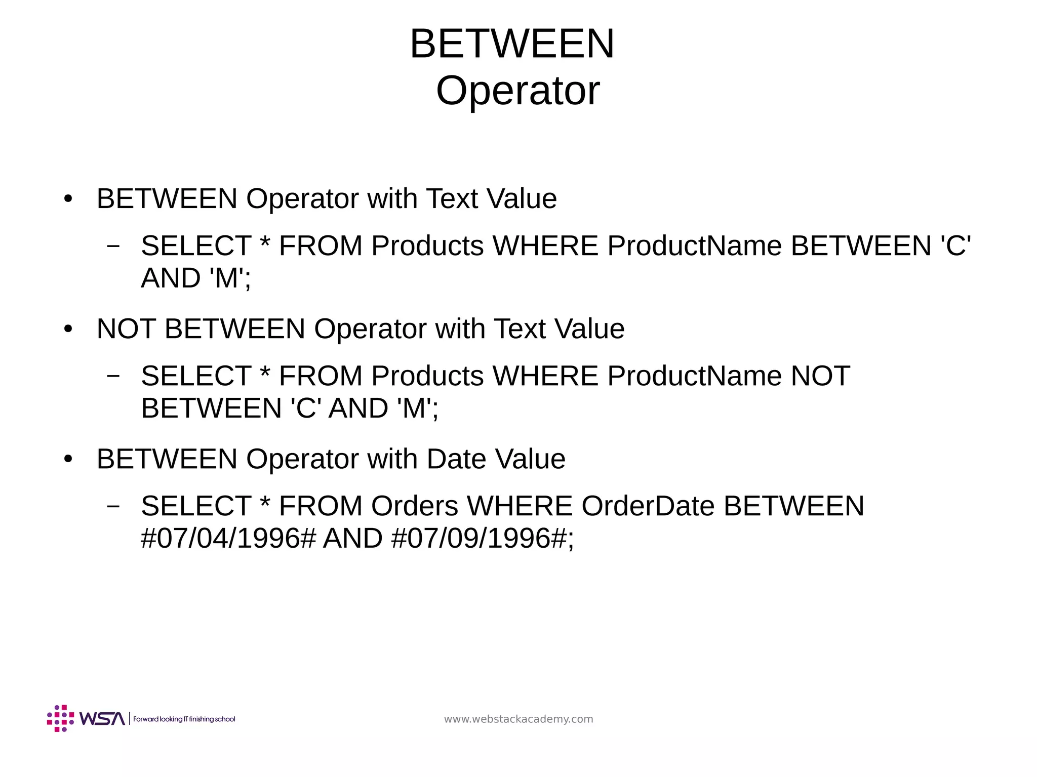 www.webstackacademy.com
BETWEEN
Operator
● BETWEEN Operator with Text Value
– SELECT * FROM Products WHERE ProductName BETWEEN 'C'
AND 'M';
● NOT BETWEEN Operator with Text Value
– SELECT * FROM Products WHERE ProductName NOT
BETWEEN 'C' AND 'M';
● BETWEEN Operator with Date Value
– SELECT * FROM Orders WHERE OrderDate BETWEEN
#07/04/1996# AND #07/09/1996#;
 