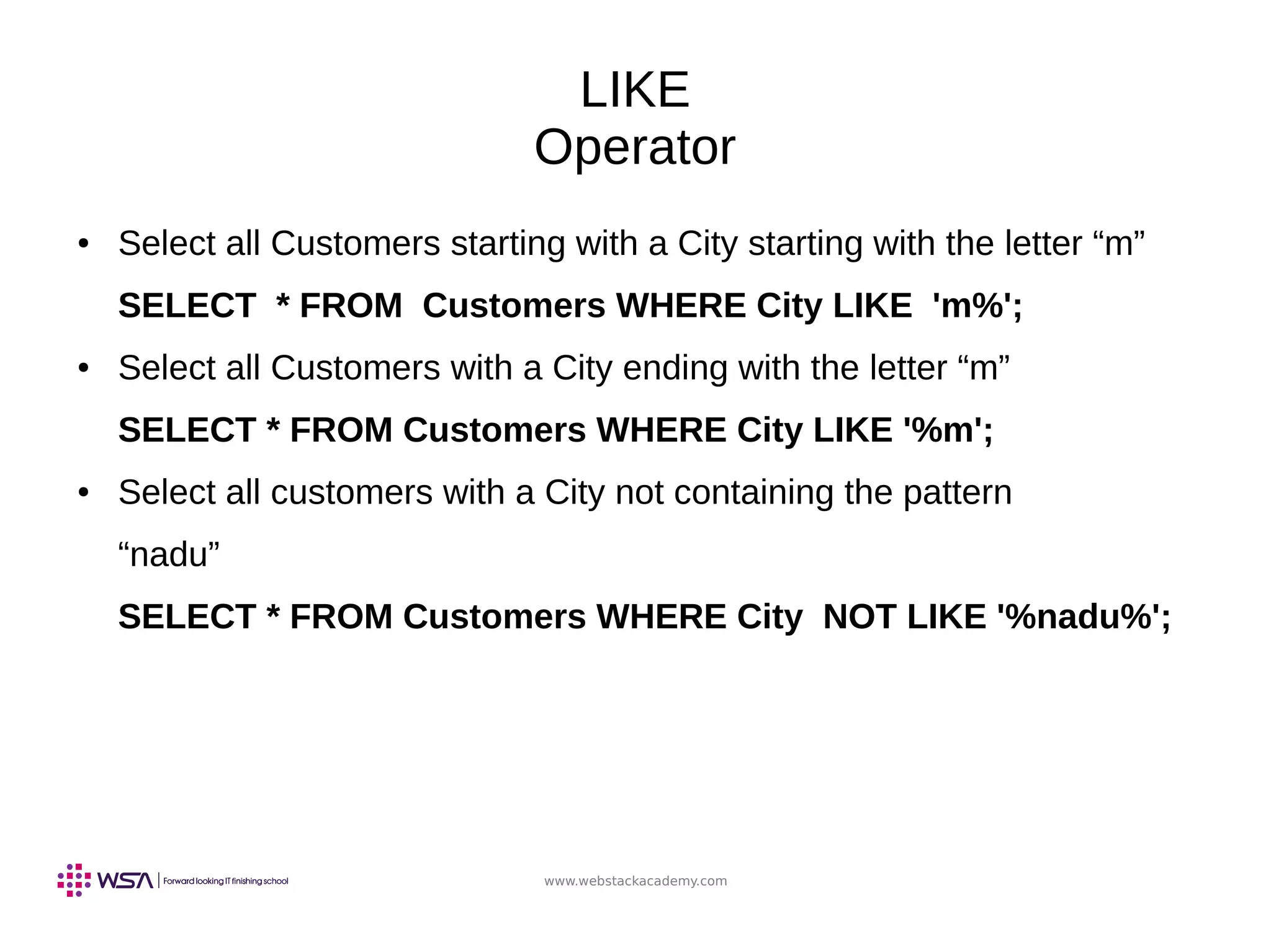 www.webstackacademy.com
LIKE
Operator
● Select all Customers starting with a City starting with the letter “m”
SELECT * FROM Customers WHERE City LIKE 'm%';
● Select all Customers with a City ending with the letter “m”
SELECT * FROM Customers WHERE City LIKE '%m';
● Select all customers with a City not containing the pattern
“nadu”
SELECT * FROM Customers WHERE City NOT LIKE '%nadu%';
 