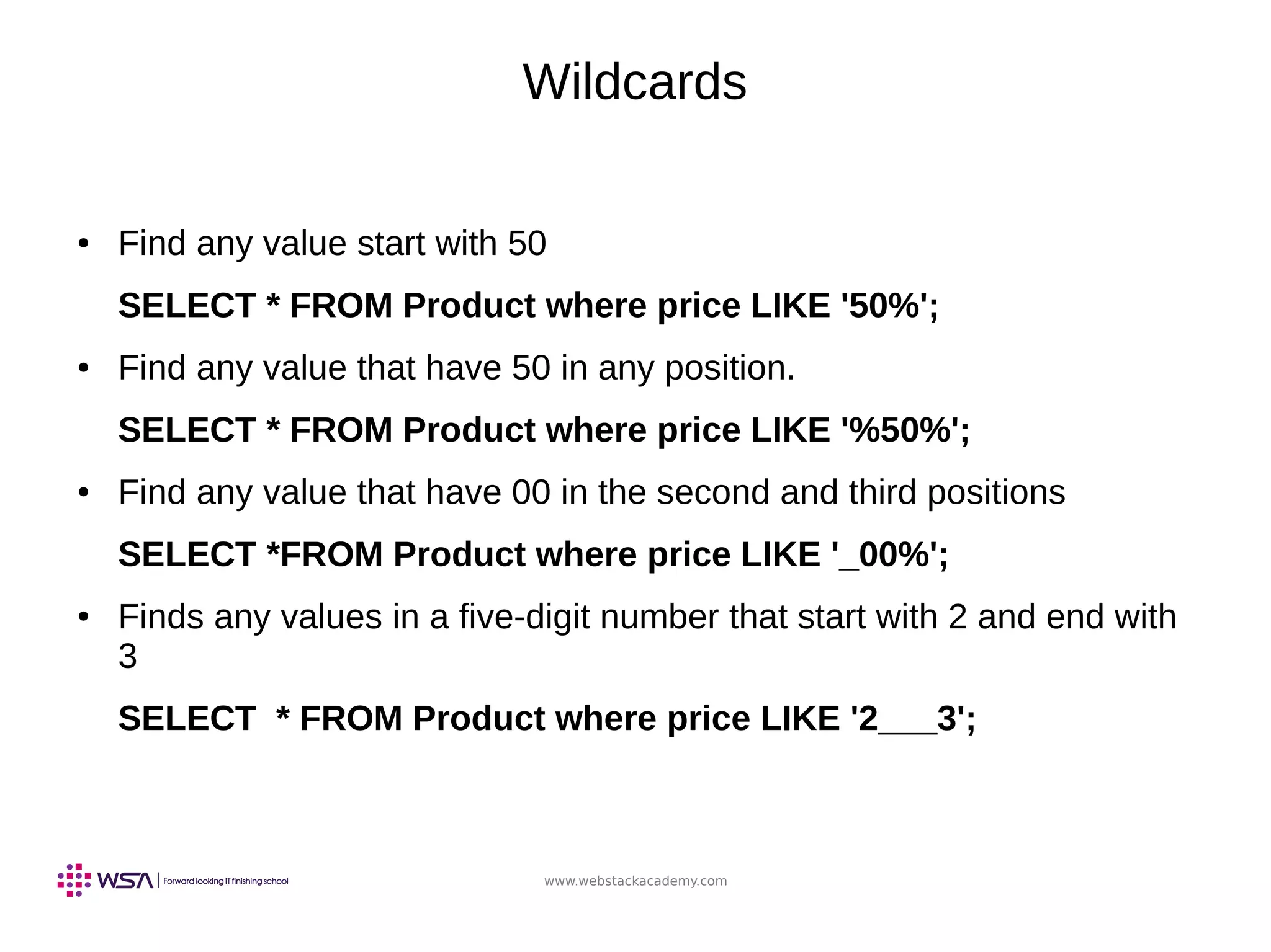 www.webstackacademy.com
Wildcards
● Find any value start with 50
SELECT * FROM Product where price LIKE '50%';
● Find any value that have 50 in any position.
SELECT * FROM Product where price LIKE '%50%';
● Find any value that have 00 in the second and third positions
SELECT *FROM Product where price LIKE '_00%';
● Finds any values in a five-digit number that start with 2 and end with
3
SELECT * FROM Product where price LIKE '2___3';
 