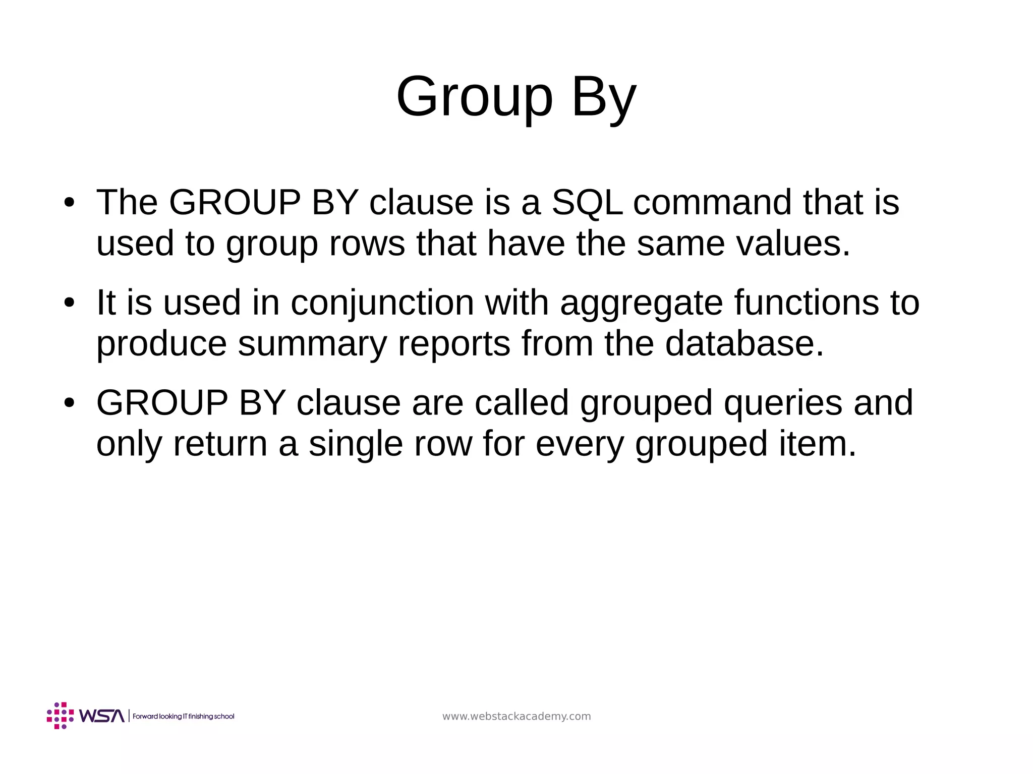 www.webstackacademy.com
Group By
● The GROUP BY clause is a SQL command that is
used to group rows that have the same values.
● It is used in conjunction with aggregate functions to
produce summary reports from the database.
● GROUP BY clause are called grouped queries and
only return a single row for every grouped item.
 