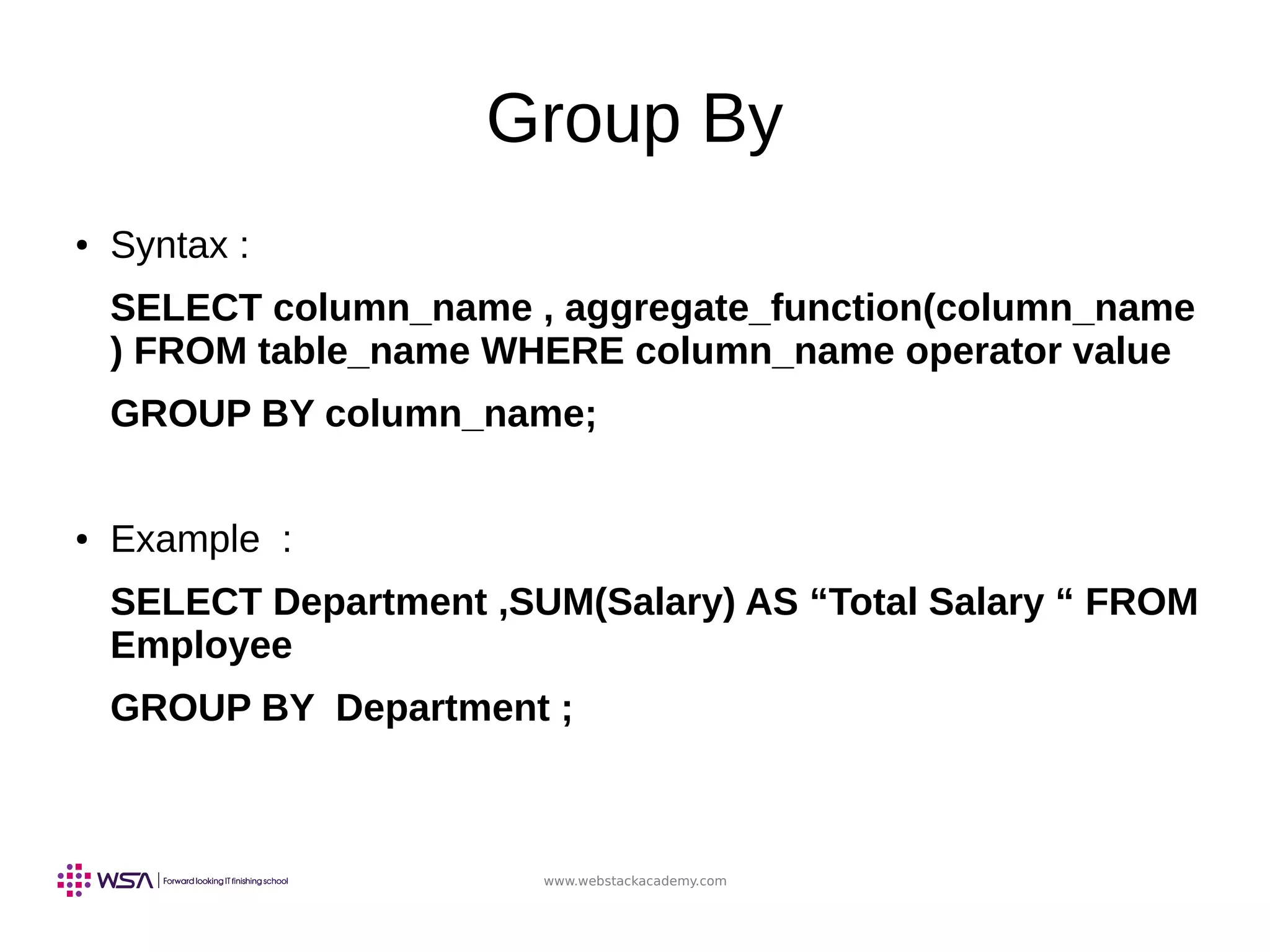 www.webstackacademy.com
Group By
● Syntax :
SELECT column_name , aggregate_function(column_name
) FROM table_name WHERE column_name operator value
GROUP BY column_name;
● Example :
SELECT Department ,SUM(Salary) AS “Total Salary “ FROM
Employee
GROUP BY Department ;
 