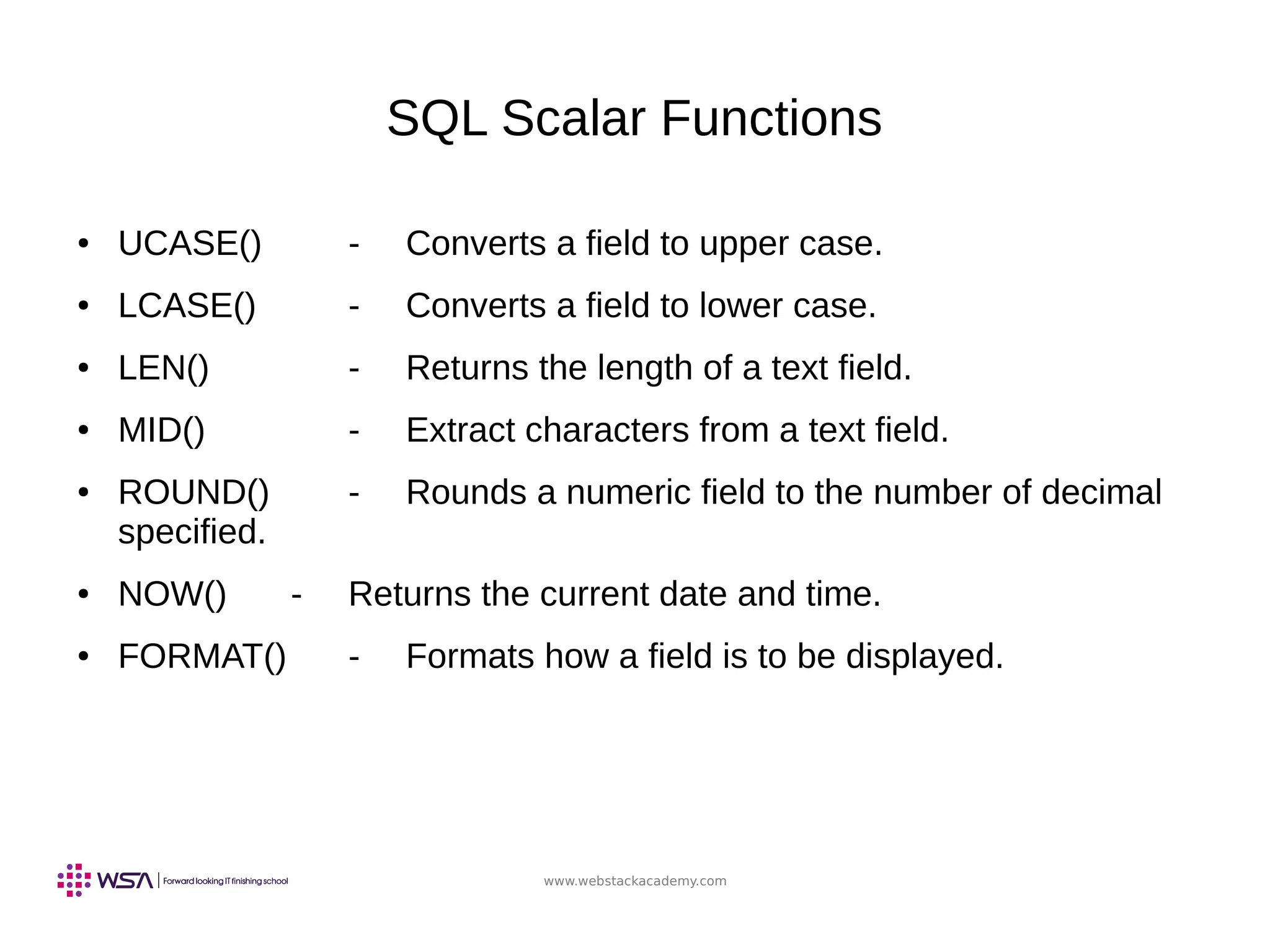 www.webstackacademy.com
SQL Scalar Functions
● UCASE() - Converts a field to upper case.
● LCASE() - Converts a field to lower case.
● LEN() - Returns the length of a text field.
● MID() - Extract characters from a text field.
● ROUND() - Rounds a numeric field to the number of decimal
specified.
● NOW() - Returns the current date and time.
● FORMAT() - Formats how a field is to be displayed.
 