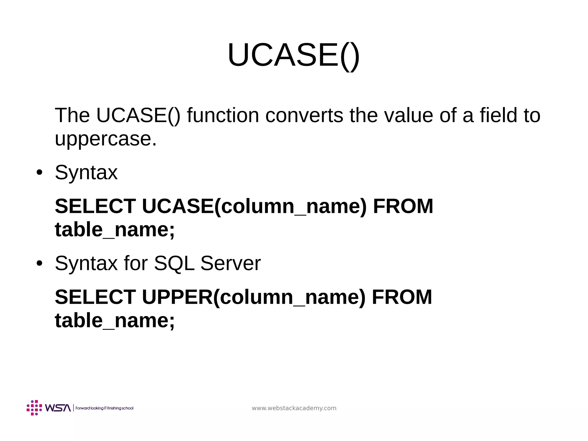 www.webstackacademy.com
UCASE()
The UCASE() function converts the value of a field to
uppercase.
● Syntax
SELECT UCASE(column_name) FROM
table_name;
● Syntax for SQL Server
SELECT UPPER(column_name) FROM
table_name;
 