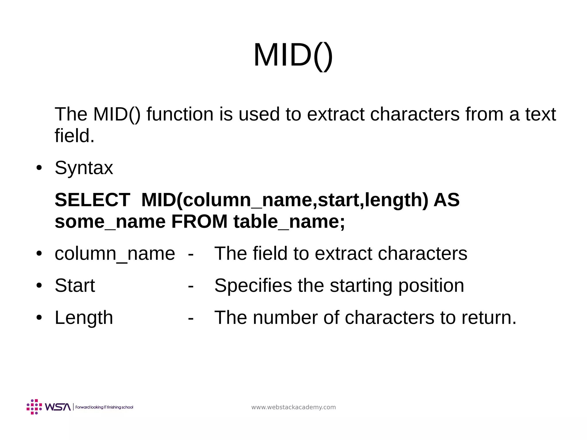www.webstackacademy.com
MID()
The MID() function is used to extract characters from a text
field.
● Syntax
SELECT MID(column_name,start,length) AS
some_name FROM table_name;
● column_name - The field to extract characters
● Start - Specifies the starting position
● Length - The number of characters to return.
 