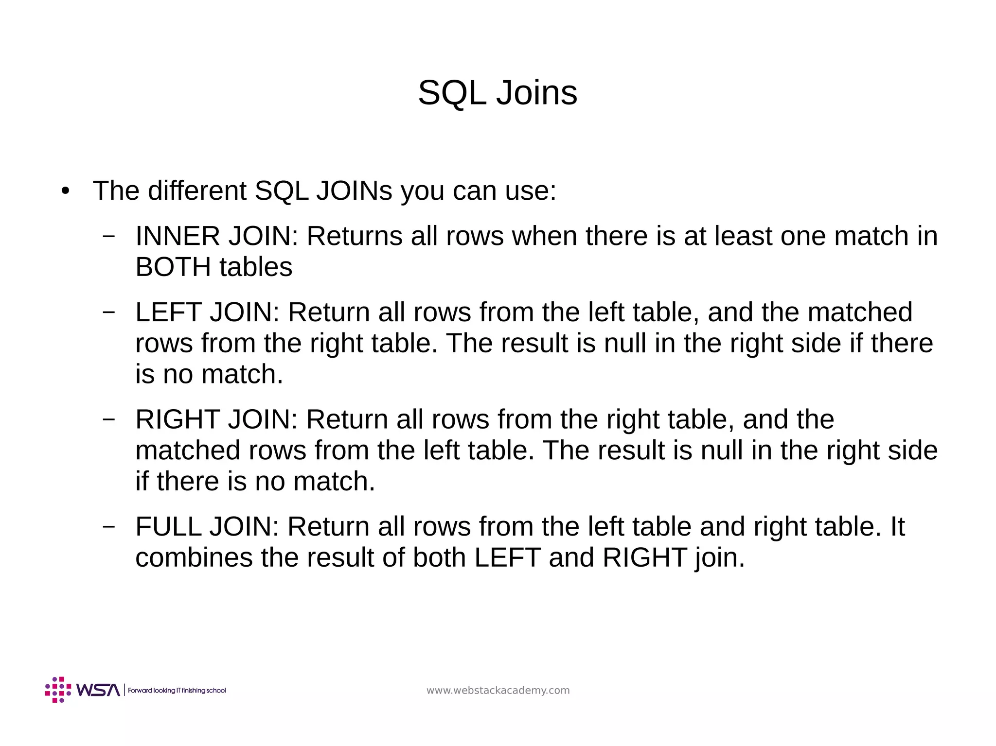 www.webstackacademy.com
SQL Joins
● The different SQL JOINs you can use:
– INNER JOIN: Returns all rows when there is at least one match in
BOTH tables
– LEFT JOIN: Return all rows from the left table, and the matched
rows from the right table. The result is null in the right side if there
is no match.
– RIGHT JOIN: Return all rows from the right table, and the
matched rows from the left table. The result is null in the right side
if there is no match.
– FULL JOIN: Return all rows from the left table and right table. It
combines the result of both LEFT and RIGHT join.
 