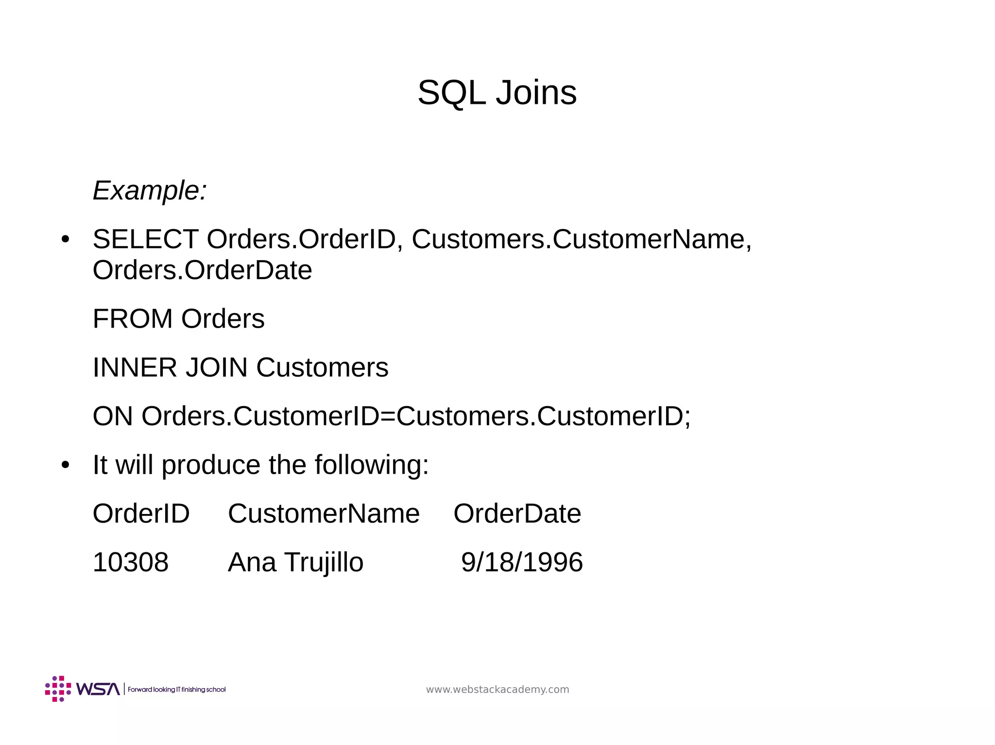 www.webstackacademy.com
SQL Joins
Example:
● SELECT Orders.OrderID, Customers.CustomerName,
Orders.OrderDate
FROM Orders
INNER JOIN Customers
ON Orders.CustomerID=Customers.CustomerID;
● It will produce the following:
OrderID CustomerName OrderDate
10308 Ana Trujillo 9/18/1996
 