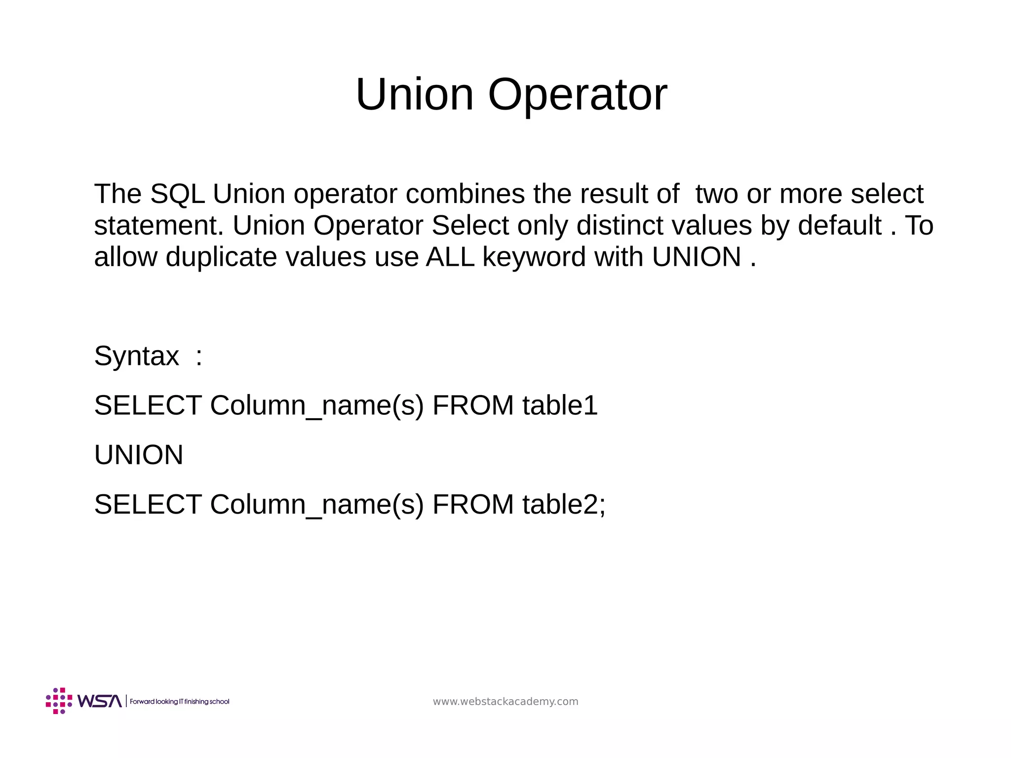 www.webstackacademy.com
Union Operator
The SQL Union operator combines the result of two or more select
statement. Union Operator Select only distinct values by default . To
allow duplicate values use ALL keyword with UNION .
Syntax :
SELECT Column_name(s) FROM table1
UNION
SELECT Column_name(s) FROM table2;
 
