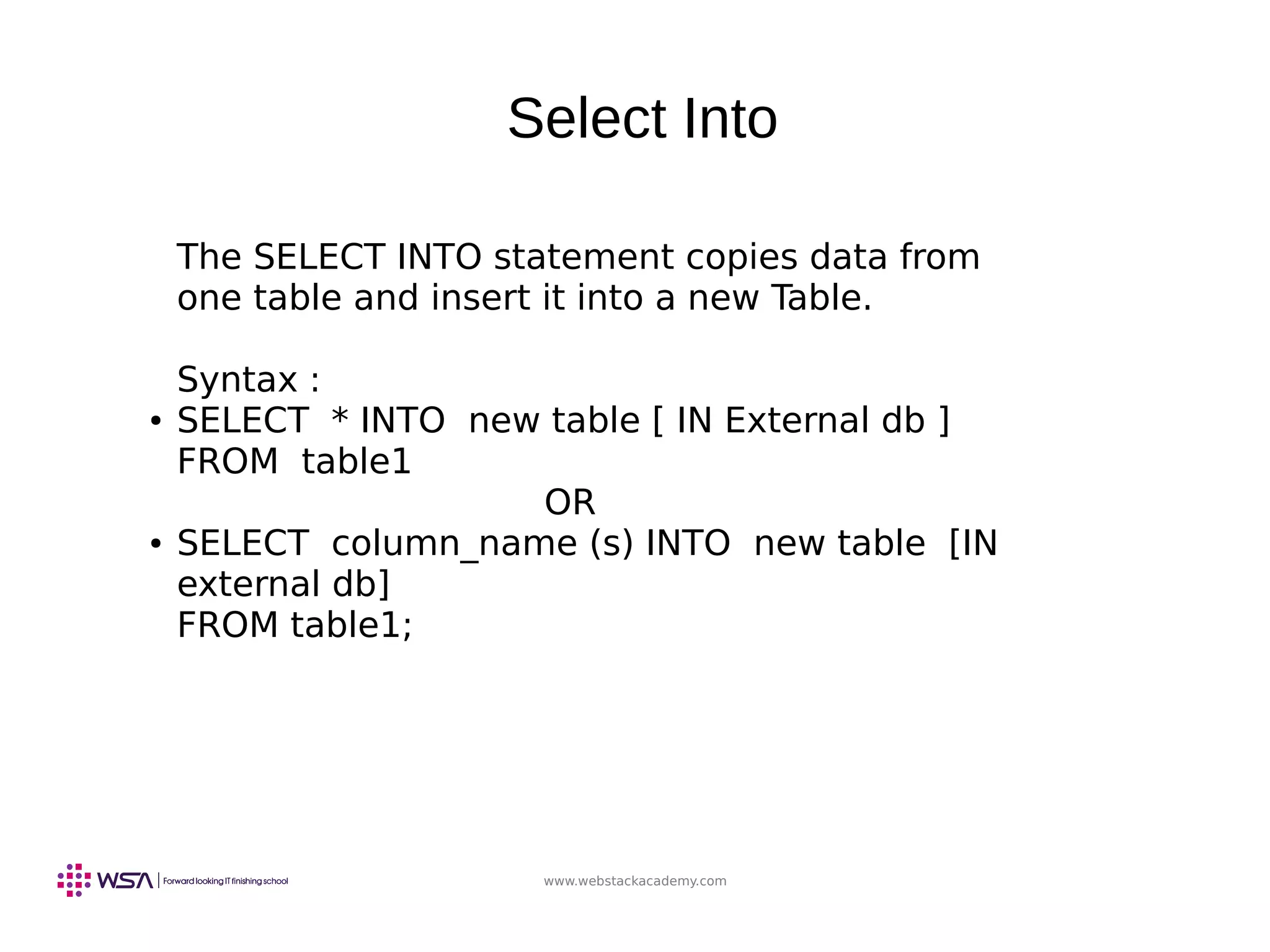 www.webstackacademy.com
Select Into
The SELECT INTO statement copies data from
one table and insert it into a new Table.
Syntax :
● SELECT * INTO new table [ IN External db ]
FROM table1
OR
● SELECT column_name (s) INTO new table [IN
external db]
FROM table1;
 