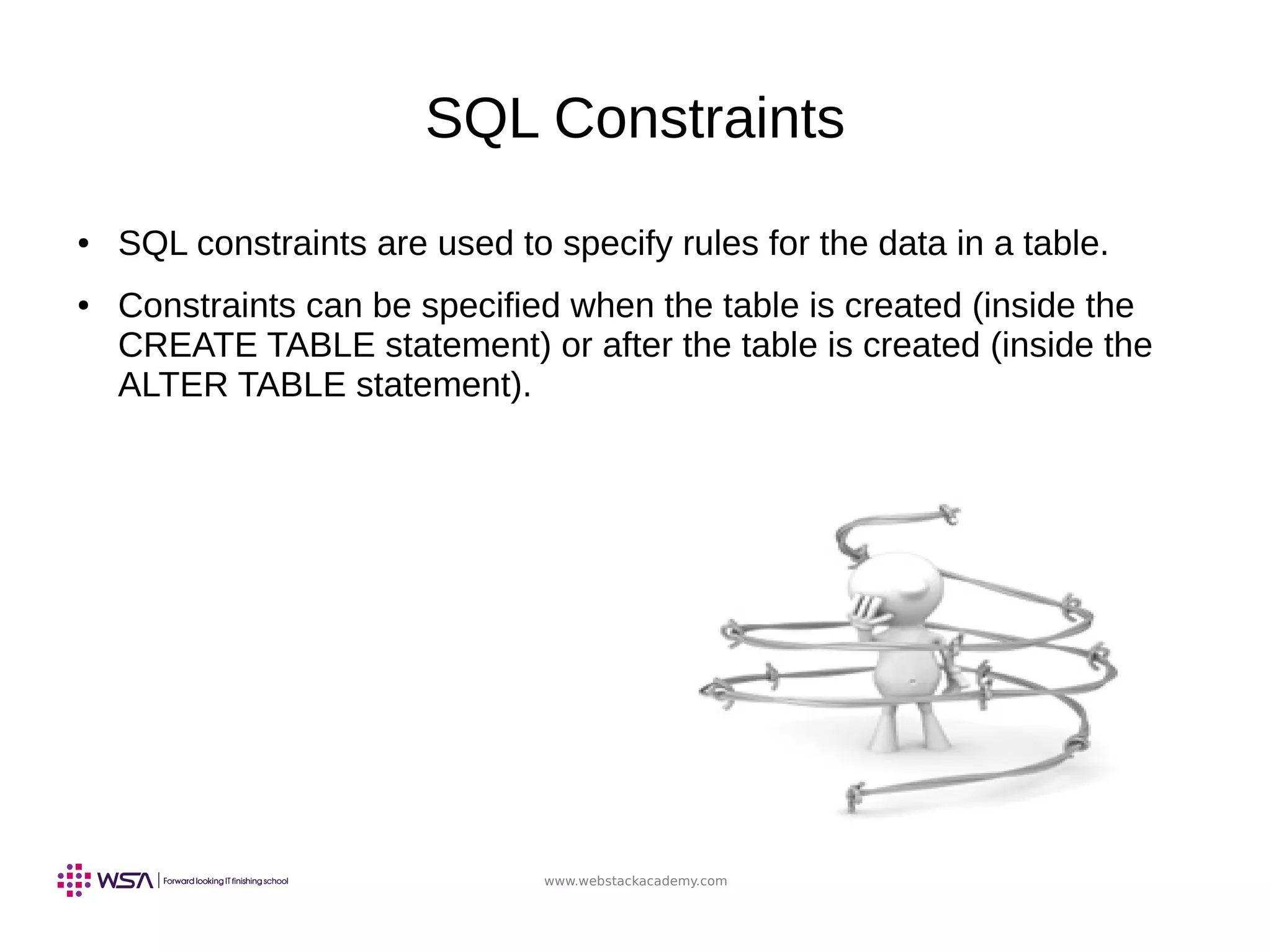 www.webstackacademy.com
SQL Constraints
● SQL constraints are used to specify rules for the data in a table.
● Constraints can be specified when the table is created (inside the
CREATE TABLE statement) or after the table is created (inside the
ALTER TABLE statement).
 