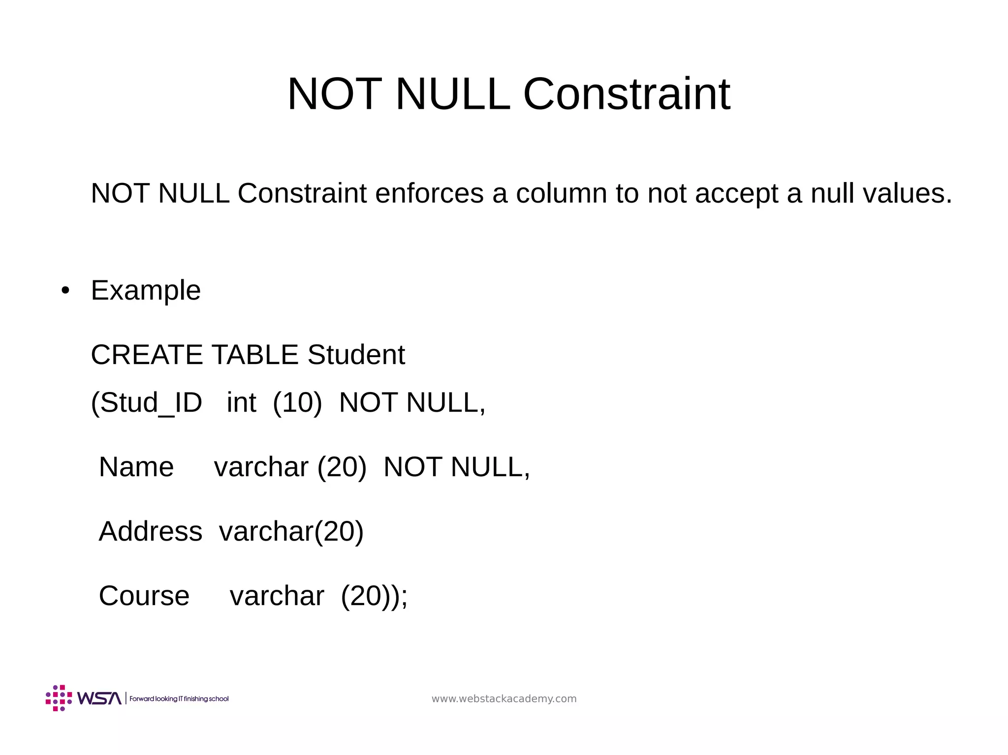 www.webstackacademy.com
NOT NULL Constraint
NOT NULL Constraint enforces a column to not accept a null values.
● Example
CREATE TABLE Student
(Stud_ID int (10) NOT NULL,
Name varchar (20) NOT NULL,
Address varchar(20)
Course varchar (20));
 
