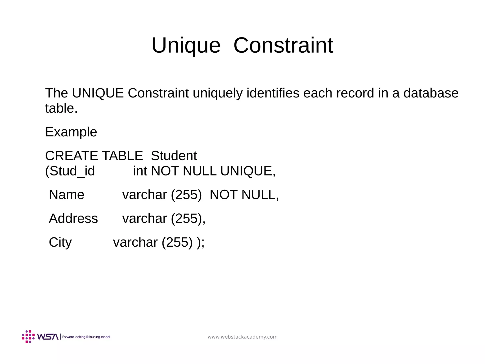 www.webstackacademy.com
Unique Constraint
The UNIQUE Constraint uniquely identifies each record in a database
table.
Example
CREATE TABLE Student
(Stud_id int NOT NULL UNIQUE,
Name varchar (255) NOT NULL,
Address varchar (255),
City varchar (255) );
 