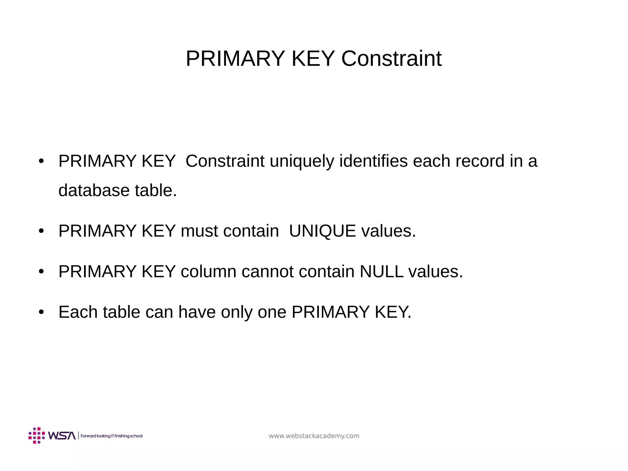 www.webstackacademy.com
PRIMARY KEY Constraint
● PRIMARY KEY Constraint uniquely identifies each record in a
database table.
● PRIMARY KEY must contain UNIQUE values.
● PRIMARY KEY column cannot contain NULL values.
● Each table can have only one PRIMARY KEY.
 