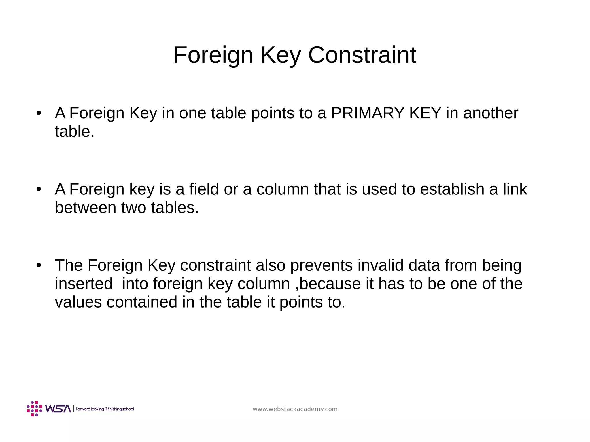 www.webstackacademy.com
Foreign Key Constraint
● A Foreign Key in one table points to a PRIMARY KEY in another
table.
● A Foreign key is a field or a column that is used to establish a link
between two tables.
● The Foreign Key constraint also prevents invalid data from being
inserted into foreign key column ,because it has to be one of the
values contained in the table it points to.
 