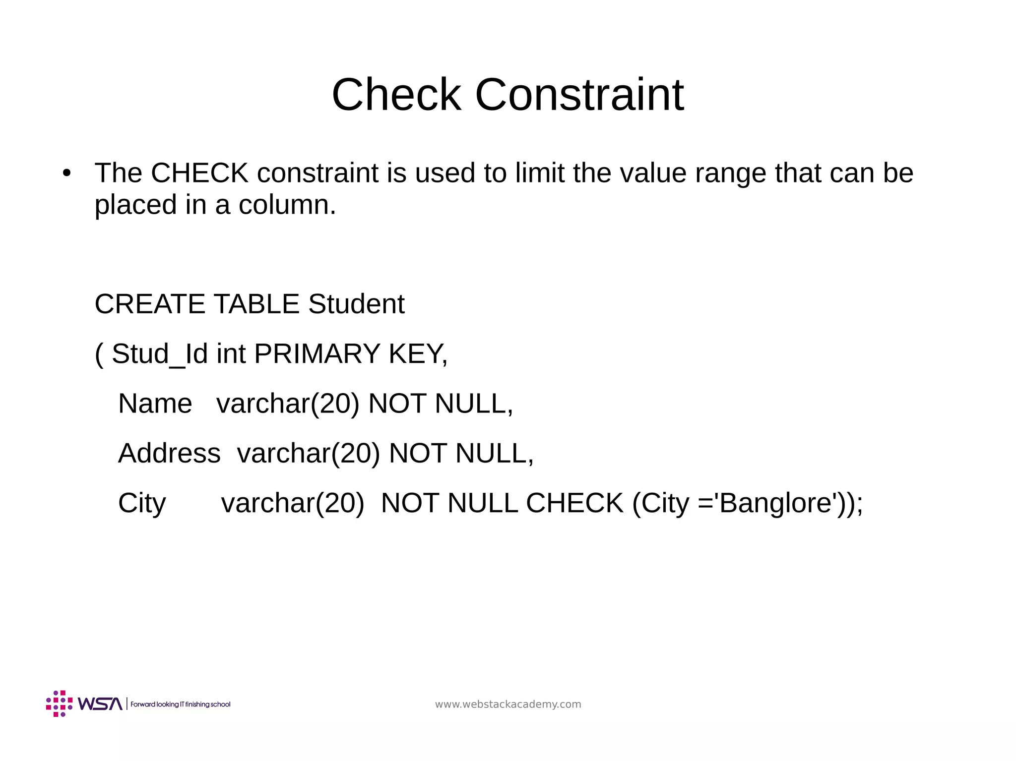 www.webstackacademy.com
Check Constraint
● The CHECK constraint is used to limit the value range that can be
placed in a column.
CREATE TABLE Student
( Stud_Id int PRIMARY KEY,
Name varchar(20) NOT NULL,
Address varchar(20) NOT NULL,
City varchar(20) NOT NULL CHECK (City ='Banglore'));
 