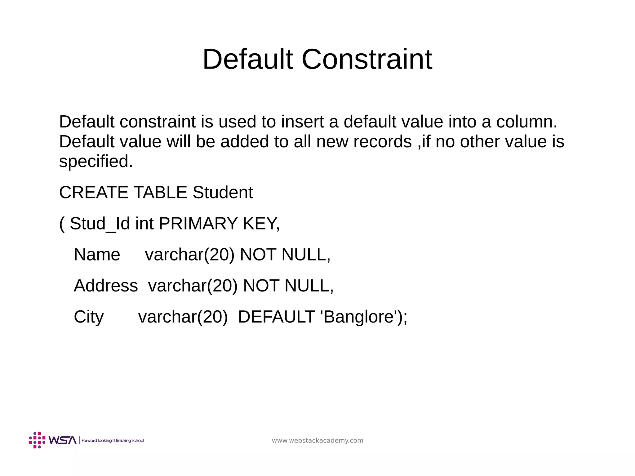 www.webstackacademy.com
Default Constraint
Default constraint is used to insert a default value into a column.
Default value will be added to all new records ,if no other value is
specified.
CREATE TABLE Student
( Stud_Id int PRIMARY KEY,
Name varchar(20) NOT NULL,
Address varchar(20) NOT NULL,
City varchar(20) DEFAULT 'Banglore');
 