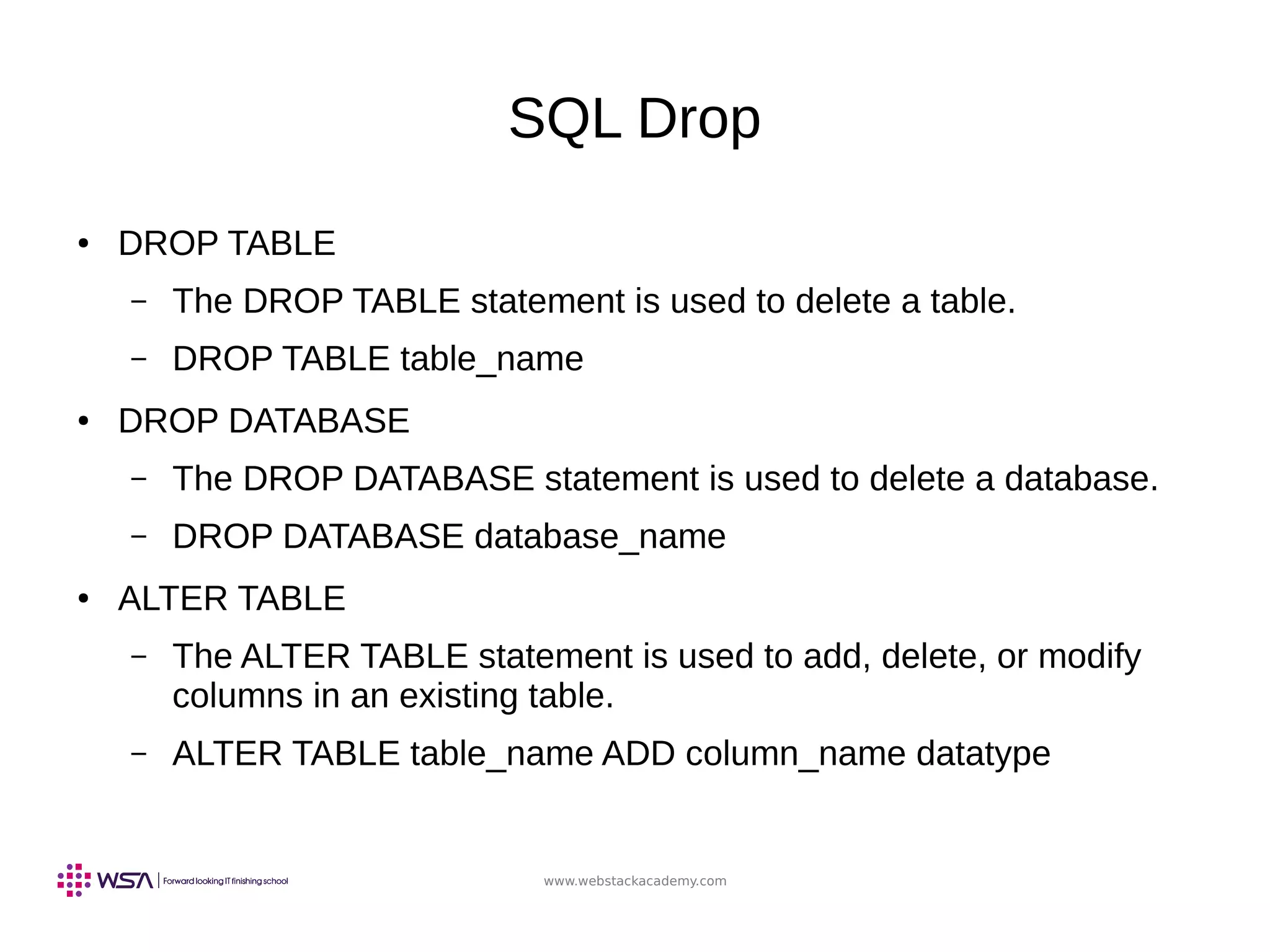www.webstackacademy.com
SQL Drop
● DROP TABLE
– The DROP TABLE statement is used to delete a table.
– DROP TABLE table_name
● DROP DATABASE
– The DROP DATABASE statement is used to delete a database.
– DROP DATABASE database_name
● ALTER TABLE
– The ALTER TABLE statement is used to add, delete, or modify
columns in an existing table.
– ALTER TABLE table_name ADD column_name datatype
 