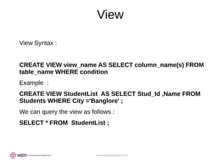 www.webstackacademy.com
View
View Syntax :
CREATE VIEW view_name AS SELECT column_name(s) FROM
table_name WHERE condition
Example :
CREATE VIEW StudentList AS SELECT Stud_Id ,Name FROM
Students WHERE City ='Banglore' ;
We can query the view as follows :
SELECT * FROM StudentList ;
 