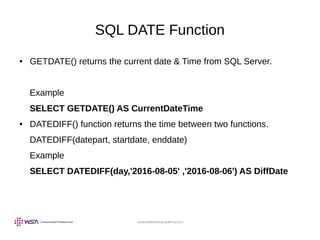 www.webstackacademy.com
SQL DATE Function
● GETDATE() returns the current date & Time from SQL Server.
Example
SELECT GETDATE() AS CurrentDateTime
● DATEDIFF() function returns the time between two functions.
DATEDIFF(datepart, startdate, enddate)
Example
SELECT DATEDIFF(day,'2016-08-05' ,'2016-08-06') AS DiffDate
 