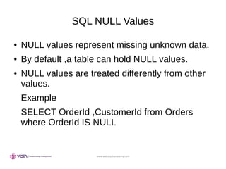 www.webstackacademy.com
SQL NULL Values
● NULL values represent missing unknown data.
● By default ,a table can hold NULL values.
● NULL values are treated differently from other
values.
Example
SELECT OrderId ,CustomerId from Orders
where OrderId IS NULL
 