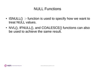 www.webstackacademy.com
NULL Functions
● ISNULL() :- function is used to specify how we want to
treat NULL values.
● NVL(), IFNULL(), and COALESCE() functions can also
be used to achieve the same result.
 
