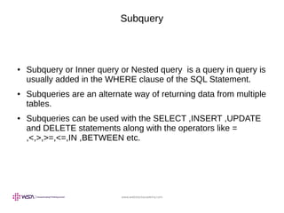 www.webstackacademy.com
Subquery
● Subquery or Inner query or Nested query is a query in query is
usually added in the WHERE clause of the SQL Statement.
● Subqueries are an alternate way of returning data from multiple
tables.
● Subqueries can be used with the SELECT ,INSERT ,UPDATE
and DELETE statements along with the operators like =
,<,>,>=,<=,IN ,BETWEEN etc.
 