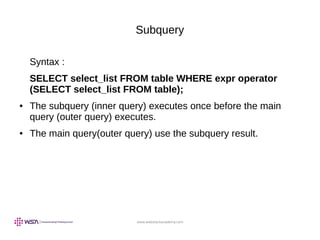 www.webstackacademy.com
Subquery
Syntax :
SELECT select_list FROM table WHERE expr operator
(SELECT select_list FROM table);
● The subquery (inner query) executes once before the main
query (outer query) executes.
● The main query(outer query) use the subquery result.
 