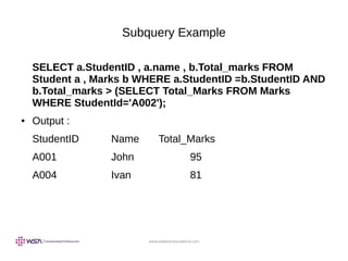 www.webstackacademy.com
Subquery Example
SELECT a.StudentID , a.name , b.Total_marks FROM
Student a , Marks b WHERE a.StudentID =b.StudentID AND
b.Total_marks > (SELECT Total_Marks FROM Marks
WHERE StudentId='A002');
● Output :
StudentID Name Total_Marks
A001 John 95
A004 Ivan 81
 