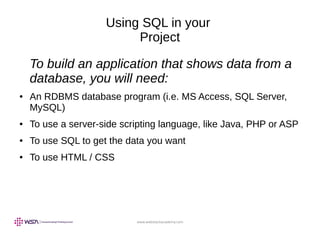 www.webstackacademy.com
Using SQL in your
Project
To build an application that shows data from a
database, you will need:
● An RDBMS database program (i.e. MS Access, SQL Server,
MySQL)
● To use a server-side scripting language, like Java, PHP or ASP
● To use SQL to get the data you want
● To use HTML / CSS
 