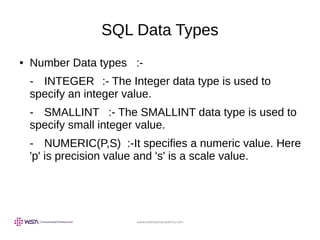 www.webstackacademy.com
SQL Data Types
● Number Data types :-
- INTEGER :- The Integer data type is used to
specify an integer value.
- SMALLINT :- The SMALLINT data type is used to
specify small integer value.
- NUMERIC(P,S) :-It specifies a numeric value. Here
'p' is precision value and 's' is a scale value.
 