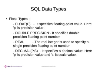 www.webstackacademy.com
SQL Data Types
● Float Types :
- FLOAT(P) - It specifies floating-point value. Here
'p' is precision value.
- DOUBLE PRECISION - It specifies double
precision floating point number.
- REAL - The real integer is used to specify a
single precision floating point number.
- DECIMAL(P,S) - It specifies a decimal value. Here
'p' is precision value and 's' is scale value.
 