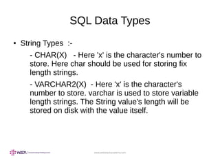 www.webstackacademy.com
SQL Data Types
● String Types :-
- CHAR(X) - Here 'x' is the character's number to
store. Here char should be used for storing fix
length strings.
- VARCHAR2(X) - Here 'x' is the character's
number to store. varchar is used to store variable
length strings. The String value's length will be
stored on disk with the value itself.
 