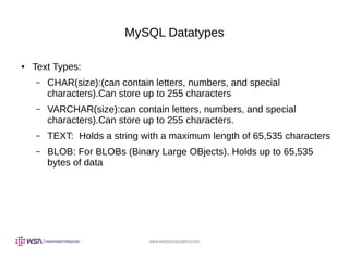 www.webstackacademy.com
MySQL Datatypes
● Text Types:
– CHAR(size):(can contain letters, numbers, and special
characters).Can store up to 255 characters
– VARCHAR(size):can contain letters, numbers, and special
characters).Can store up to 255 characters.
– TEXT: Holds a string with a maximum length of 65,535 characters
– BLOB: For BLOBs (Binary Large OBjects). Holds up to 65,535
bytes of data
 
