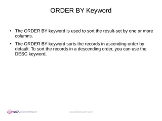 www.webstackacademy.com
ORDER BY Keyword
● The ORDER BY keyword is used to sort the result-set by one or more
columns.
● The ORDER BY keyword sorts the records in ascending order by
default. To sort the records in a descending order, you can use the
DESC keyword.
 