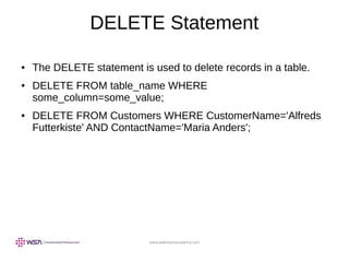 www.webstackacademy.com
DELETE Statement
● The DELETE statement is used to delete records in a table.
● DELETE FROM table_name WHERE
some_column=some_value;
● DELETE FROM Customers WHERE CustomerName='Alfreds
Futterkiste' AND ContactName='Maria Anders';
 