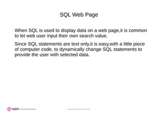 www.webstackacademy.com
SQL Web Page
When SQL is used to display data on a web page,it is common
to let web user input their own search value.
Since SQL statements are text only,it is easy,with a little piece
of computer code, to dynamically change SQL statements to
provide the user with selected data.
 