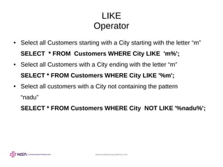 www.webstackacademy.com
LIKE
Operator
● Select all Customers starting with a City starting with the letter “m”
SELECT * FROM Customers WHERE City LIKE 'm%';
● Select all Customers with a City ending with the letter “m”
SELECT * FROM Customers WHERE City LIKE '%m';
● Select all customers with a City not containing the pattern
“nadu”
SELECT * FROM Customers WHERE City NOT LIKE '%nadu%';
 