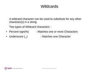 www.webstackacademy.com
Wildcards
A wildcard character can be used to substitute for any other
character(s) in a string.
Two types of Wildcard characters :
● Percent sign(%) : Matches one or more Characters
● Underscore (_) : Matches one Character
 