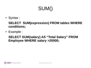 www.webstackacademy.com
SUM()
● Syntax :
SELECT SUM(expression) FROM tables WHERE
conditions;
● Example :
SELECT SUM(salary) AS “Total Salary” FROM
Employee WHERE salary >20000;
 