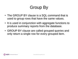 www.webstackacademy.com
Group By
● The GROUP BY clause is a SQL command that is
used to group rows that have the same values.
● It is used in conjunction with aggregate functions to
produce summary reports from the database.
● GROUP BY clause are called grouped queries and
only return a single row for every grouped item.
 
