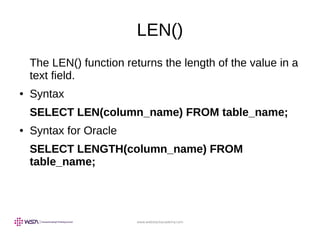 www.webstackacademy.com
LEN()
The LEN() function returns the length of the value in a
text field.
● Syntax
SELECT LEN(column_name) FROM table_name;
● Syntax for Oracle
SELECT LENGTH(column_name) FROM
table_name;
 
