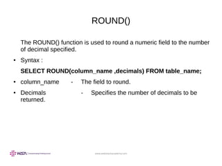 www.webstackacademy.com
ROUND()
The ROUND() function is used to round a numeric field to the number
of decimal specified.
● Syntax :
SELECT ROUND(column_name ,decimals) FROM table_name;
● column_name - The field to round.
● Decimals - Specifies the number of decimals to be
returned.
 