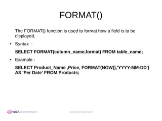 www.webstackacademy.com
FORMAT()
The FORMAT() function is used to format how a field is to be
displayed.
● Syntax :
SELECT FORMAT(column_name,format) FROM table_name;
● Example :
SELECT Product_Name ,Price, FORMAT(NOW(),'YYYY-MM-DD')
AS 'Per Date' FROM Products;
 