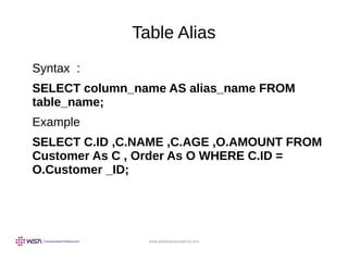 www.webstackacademy.com
Table Alias
Syntax :
SELECT column_name AS alias_name FROM
table_name;
Example
SELECT C.ID ,C.NAME ,C.AGE ,O.AMOUNT FROM
Customer As C , Order As O WHERE C.ID =
O.Customer _ID;
 