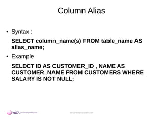 www.webstackacademy.com
Column Alias
● Syntax :
SELECT column_name(s) FROM table_name AS
alias_name;
● Example
SELECT ID AS CUSTOMER_ID , NAME AS
CUSTOMER_NAME FROM CUSTOMERS WHERE
SALARY IS NOT NULL;
 