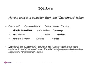 www.webstackacademy.com
SQL Joins
Have a look at a selection from the "Customers" table:
● CustomerID CustomerName ContactName Country
1 Alfreds Futterkiste Maria Anders Germany
2 Ana Trujillo Trujillo Mexico
3 Antonio Moreno Moreno Mexico
● Notice that the "CustomerID" column in the "Orders" table refers to the
customer in the "Customers" table. The relationship between the two tables
above is the "CustomerID" column.
 
