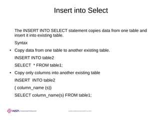 www.webstackacademy.com
Insert into Select
The INSERT INTO SELECT statement copies data from one table and
insert it into existing table.
Syntax
● Copy data from one table to another existing table.
INSERT INTO table2
SELECT * FROM table1;
● Copy only columns into another existing table
INSERT INTO table2
( column_name (s))
SELECT column_name(s) FROM table1;
 