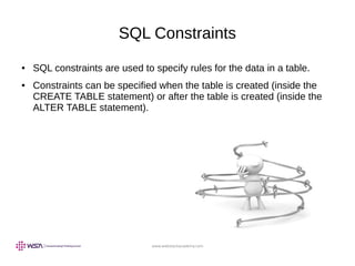 www.webstackacademy.com
SQL Constraints
● SQL constraints are used to specify rules for the data in a table.
● Constraints can be specified when the table is created (inside the
CREATE TABLE statement) or after the table is created (inside the
ALTER TABLE statement).
 