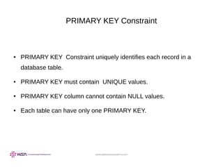 www.webstackacademy.com
PRIMARY KEY Constraint
● PRIMARY KEY Constraint uniquely identifies each record in a
database table.
● PRIMARY KEY must contain UNIQUE values.
● PRIMARY KEY column cannot contain NULL values.
● Each table can have only one PRIMARY KEY.
 