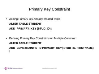 www.webstackacademy.com
Primary Key Constraint
● Adding Primary key Already created Table
ALTER TABLE STUDENT
ADD PRIMARY_KEY (STUD_ID) ;
● Defining Primary Key Constraints on Multiple Columns
ALTER TABLE STUDENT
ADD CONSTRAINT S_ID PRIMARY_KEY( STUD_ID, FIRSTNAME)
;
 